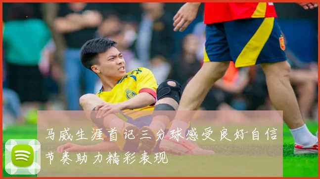 马威生涯首记三分球感受良好自信节奏助力精彩表现