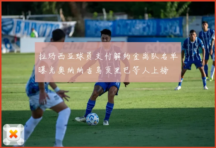 拉玛西亚球员支付解约金离队名单曝光奥纳纳吉乌莫里巴等人上榜