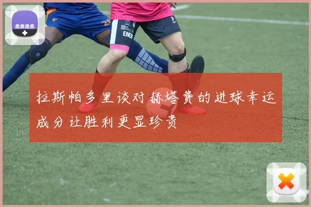 拉斯帕多里谈对赫塔费的进球幸运成分让胜利更显珍贵