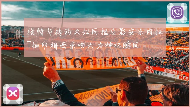 模特与梅西夫妇同框合影安东内拉T恤印梅西亲吻大力神杯瞬间
