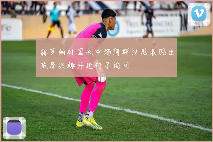 赫罗纳对国米中场阿斯拉尼表现出浓厚兴趣并进行了询问
