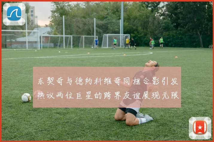 东契奇与德约科维奇同框合影引发热议两位巨星的跨界友谊展现无限魅力