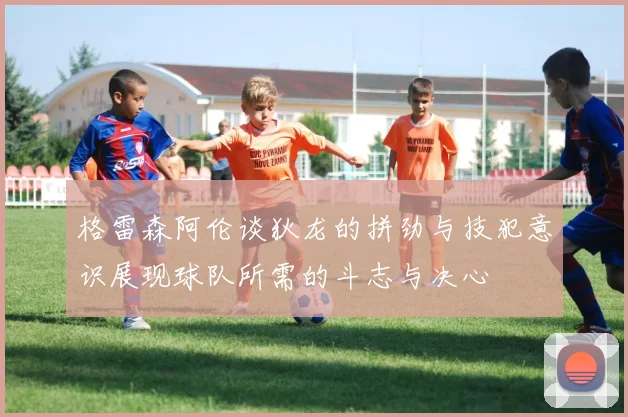 格雷森阿伦谈狄龙的拼劲与技犯意识展现球队所需的斗志与决心