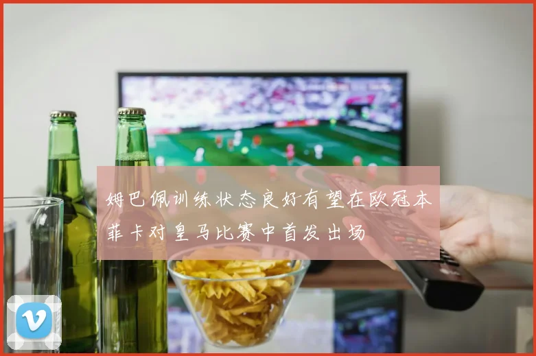 姆巴佩训练状态良好有望在欧冠本菲卡对皇马比赛中首发出场
