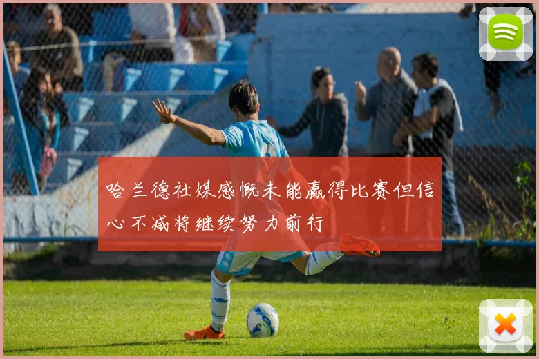 哈兰德社媒感慨未能赢得比赛但信心不减将继续努力前行