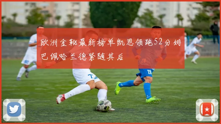 欧洲金靴最新榜单凯恩领跑52分姆巴佩哈兰德紧随其后