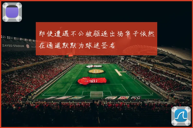 即使遭遇不公被驱逐出场华子依然在通道默默为球迷签名