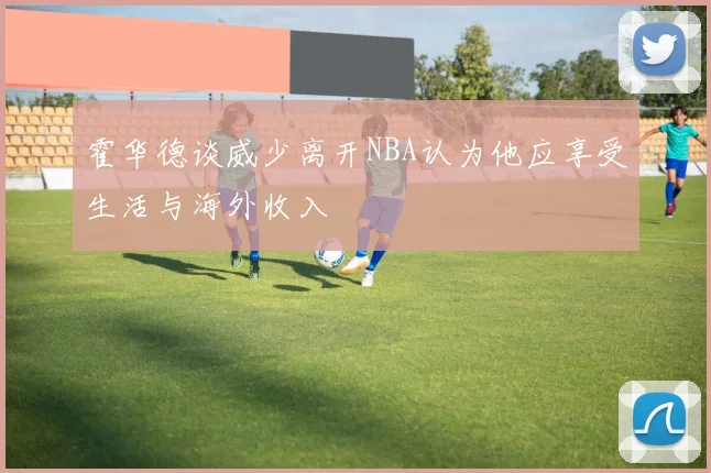 霍华德谈威少离开NBA认为他应享受生活与海外收入