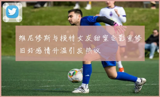 维尼修斯与模特女友甜蜜合影重修旧好感情升温引发热议