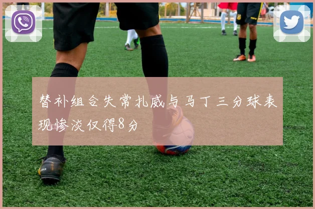 替补组合失常扎威与马丁三分球表现惨淡仅得8分