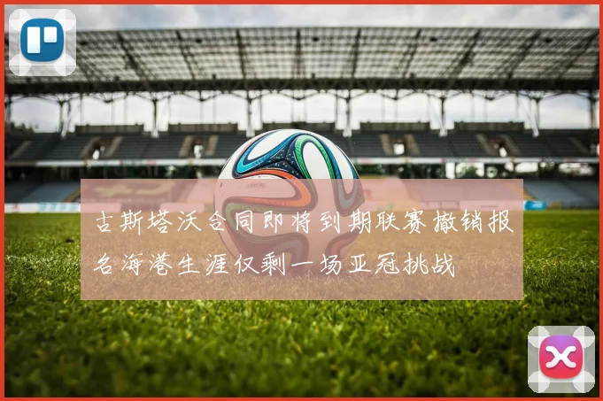 古斯塔沃合同即将到期联赛撤销报名海港生涯仅剩一场亚冠挑战