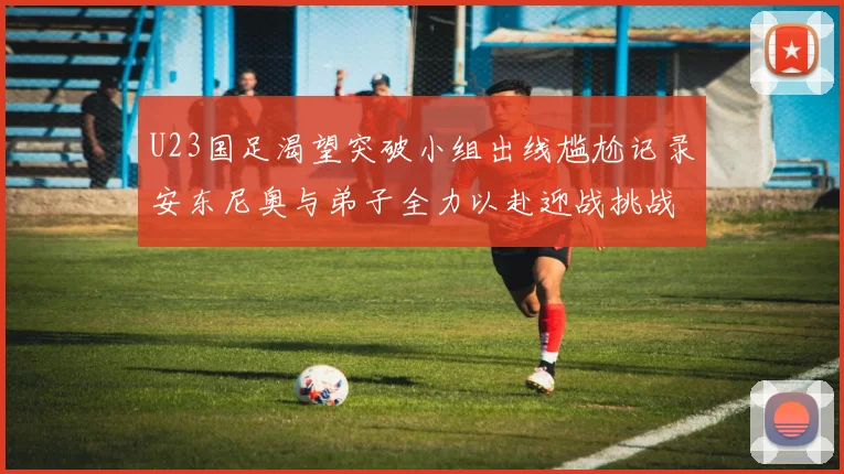 U23国足渴望突破小组出线尴尬记录安东尼奥与弟子全力以赴迎战挑战