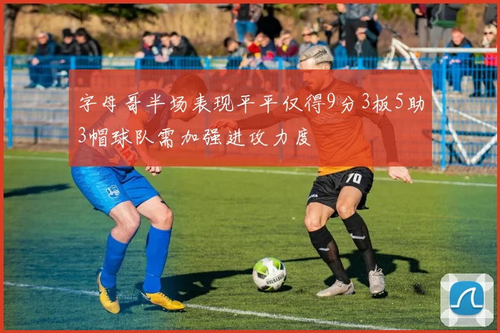 字母哥半场表现平平仅得9分3板5助3帽球队需加强进攻力度
