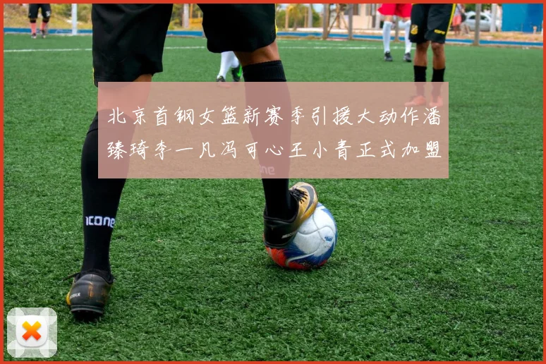 北京首钢女篮新赛季引援大动作潘臻琦李一凡冯可心王小青正式加盟
