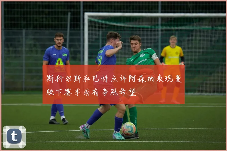 斯科尔斯和巴特点评阿森纳表现曼联下赛季或有争冠希望