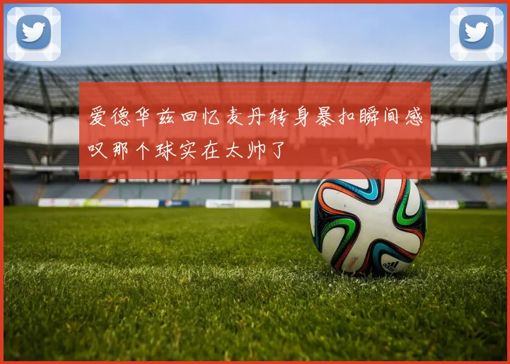 爱德华兹回忆麦丹转身暴扣瞬间感叹那个球实在太帅了