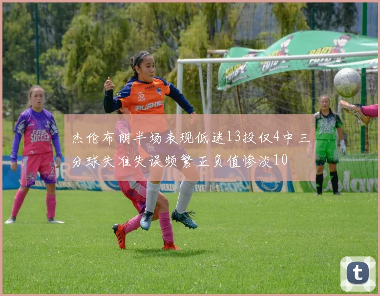 杰伦布朗半场表现低迷13投仅4中三分球失准失误频繁正负值惨淡10