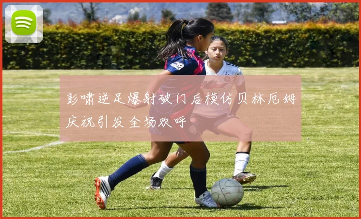 彭啸逆足爆射破门后模仿贝林厄姆庆祝引发全场欢呼