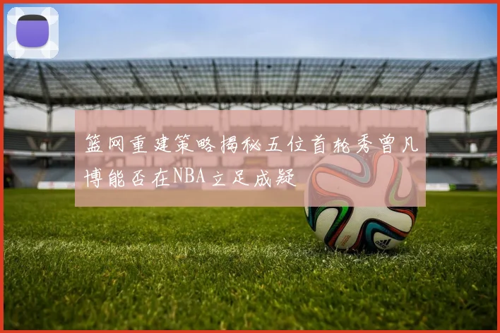 篮网重建策略揭秘五位首轮秀曾凡博能否在NBA立足成疑