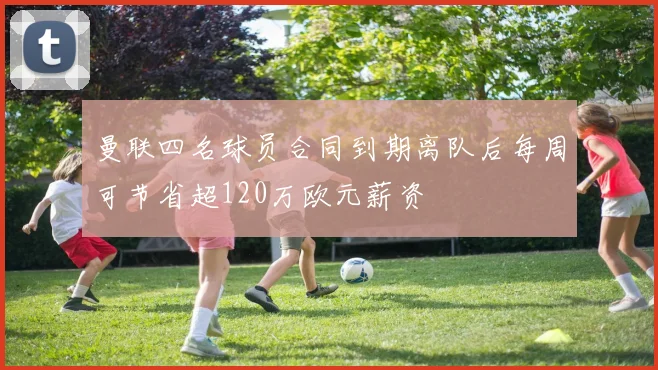 曼联四名球员合同到期离队后每周可节省超120万欧元薪资