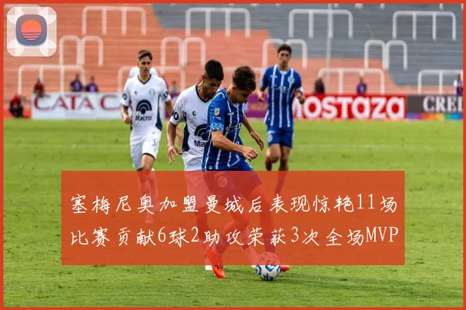 塞梅尼奥加盟曼城后表现惊艳11场比赛贡献6球2助攻荣获3次全场MVP