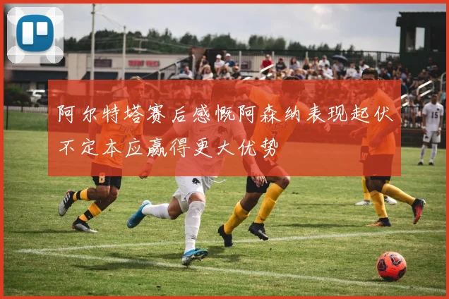 阿尔特塔赛后感慨阿森纳表现起伏不定本应赢得更大优势