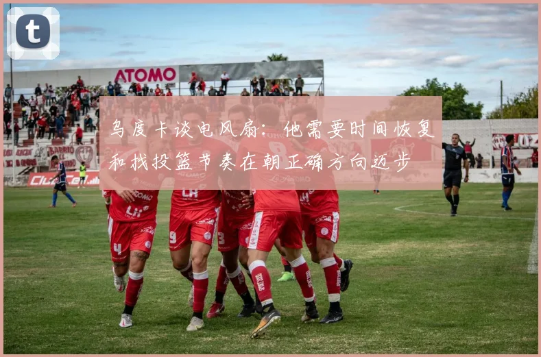 乌度卡谈电风扇：他需要时间恢复和找投篮节奏在朝正确方向迈步
