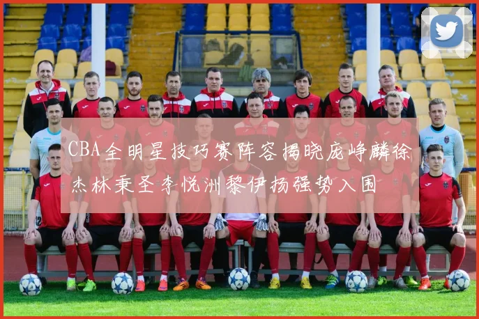 CBA全明星技巧赛阵容揭晓庞峥麟徐杰林秉圣李悦洲黎伊扬强势入围