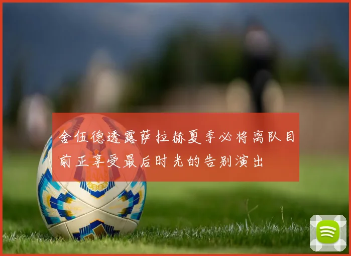 舍伍德透露萨拉赫夏季必将离队目前正享受最后时光的告别演出