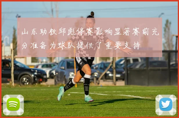 山东助教邱彪停赛影响显著赛前充分准备为球队提供了重要支持