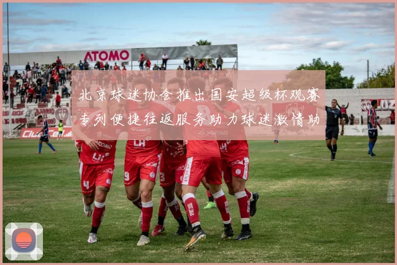 北京球迷协会推出国安超级杯观赛专列便捷往返服务助力球迷激情助阵