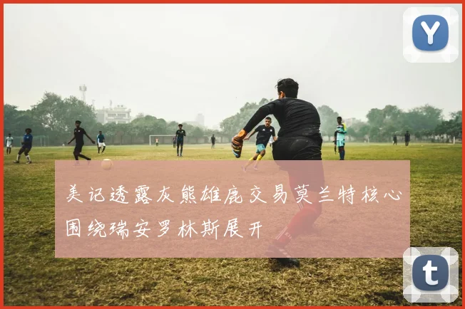 美记透露灰熊雄鹿交易莫兰特核心围绕瑞安罗林斯展开