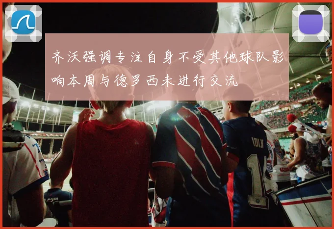 齐沃强调专注自身不受其他球队影响本周与德罗西未进行交流