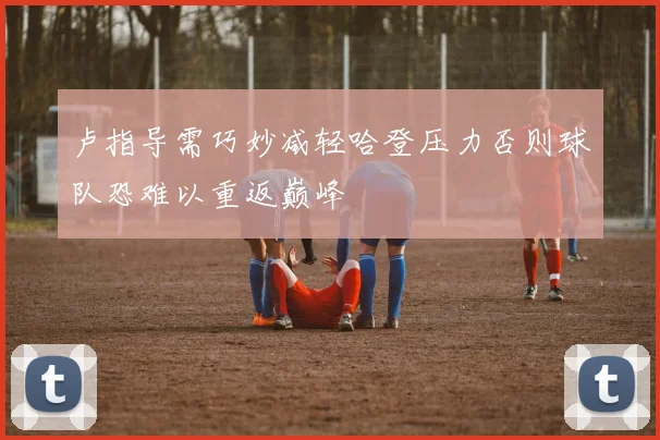 卢指导需巧妙减轻哈登压力否则球队恐难以重返巅峰