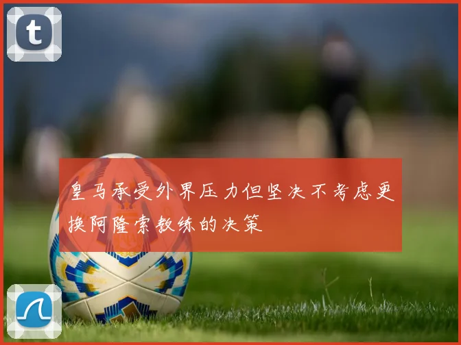 皇马承受外界压力但坚决不考虑更换阿隆索教练的决策