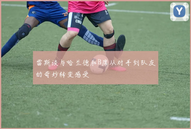 雷斯谈与哈兰德和B席从对手到队友的奇妙转变感受