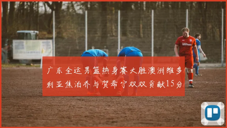 广东全运男篮热身赛大胜澳洲维多利亚焦泊乔与贺希宁双双贡献15分表现出色