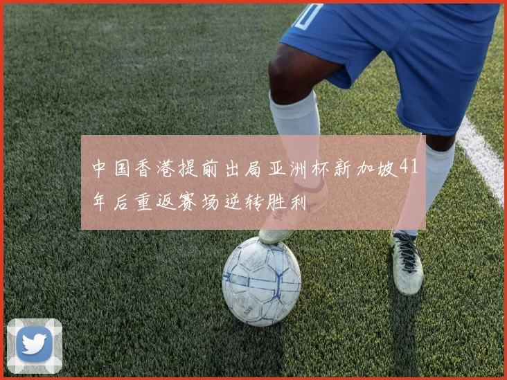 中国香港提前出局亚洲杯新加坡41年后重返赛场逆转胜利