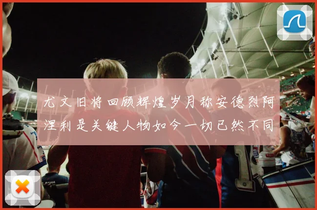 尤文旧将回顾辉煌岁月称安德烈阿涅利是关键人物如今一切已然不同