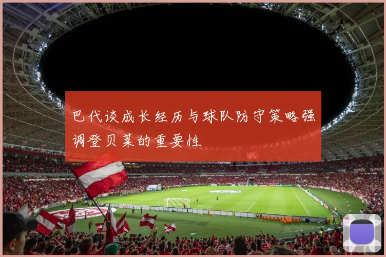 巴代谈成长经历与球队防守策略强调登贝莱的重要性