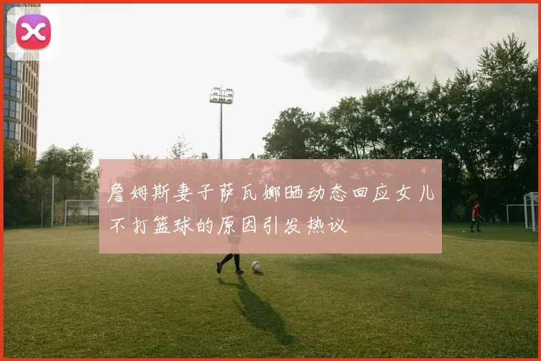 詹姆斯妻子萨瓦娜晒动态回应女儿不打篮球的原因引发热议