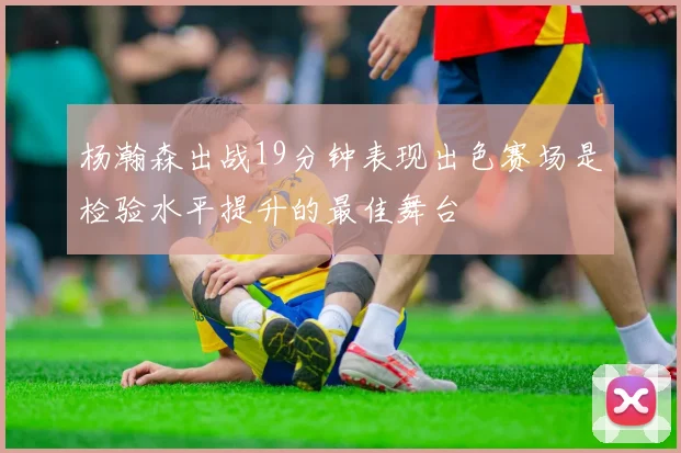 杨瀚森出战19分钟表现出色赛场是检验水平提升的最佳舞台