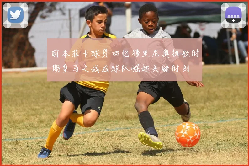 前本菲卡球员回忆穆里尼奥执教时期皇马之战成球队崛起关键时刻