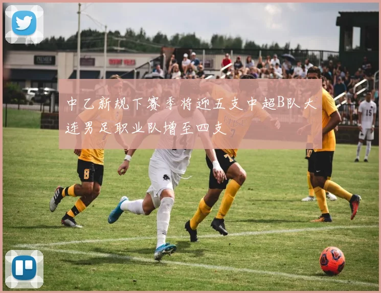 中乙新规下赛季将迎五支中超B队大连男足职业队增至四支
