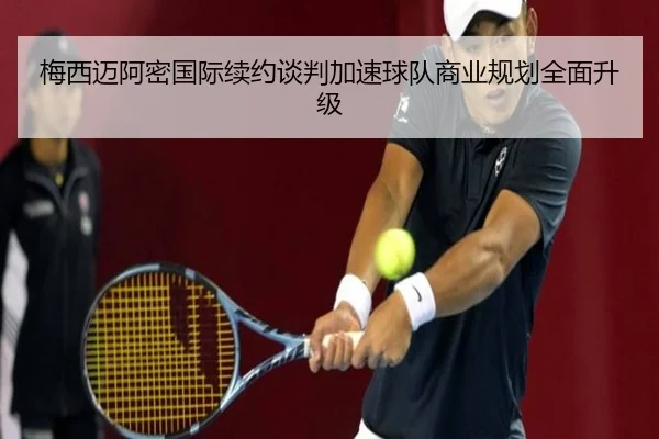 梅西迈阿密国际续约谈判加速球队商业规划全面升级